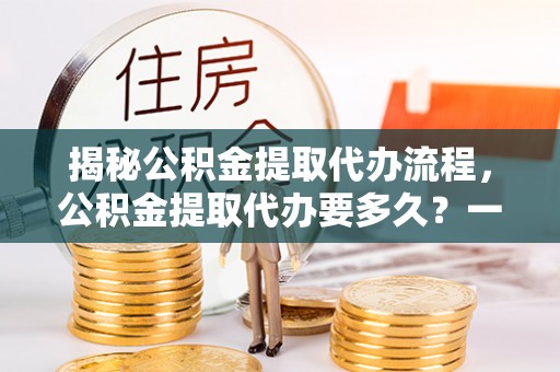 桐城揭秘公积金提取代办流程，公积金提取代办要多久？一文读懂