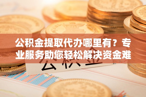 桐城公积金提取代办哪里有？专业服务助您轻松解决资金难题