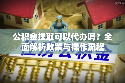 桐城公积金提取可以代办吗？全面解析政策与操作流程