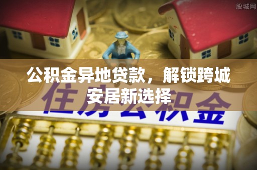 桐城公积金异地贷款，解锁跨城安居新选择