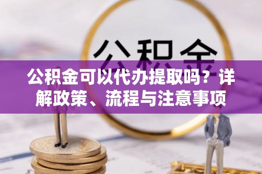 桐城公积金可以代办提取吗？详解政策、流程与注意事项