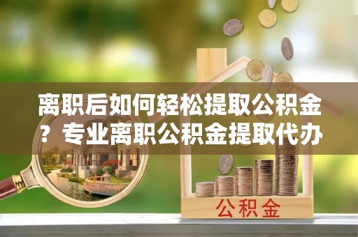 桐城离职后如何轻松提取公积金？专业离职公积金提取代办服务指南