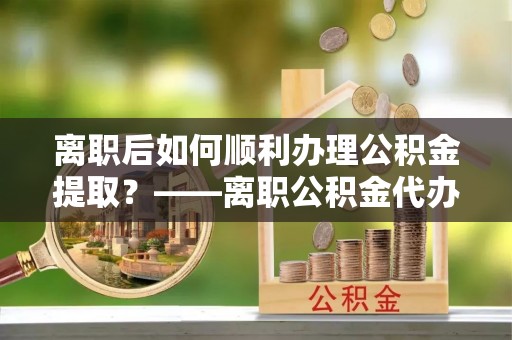 桐城离职后如何顺利办理公积金提取？——离职公积金代办提取全攻略