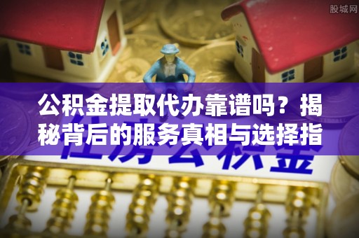 桐城公积金提取代办靠谱吗？揭秘背后的服务真相与选择指南