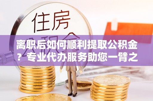 桐城离职后如何顺利提取公积金？专业代办服务助您一臂之力