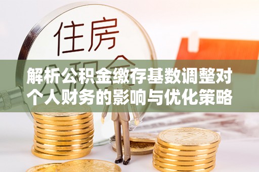 桐城解析公积金缴存基数调整对个人财务的影响与优化策略