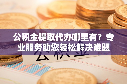 桐城公积金提取代办哪里有？专业服务助您轻松解决难题