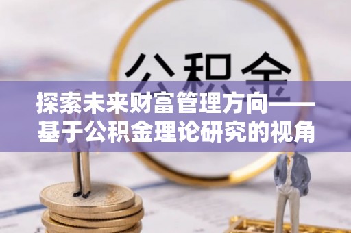 桐城探索未来财富管理方向——基于公积金理论研究的视角