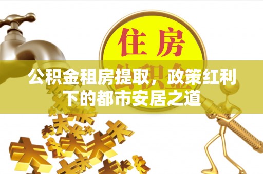 桐城公积金租房提取，政策红利下的都市安居之道