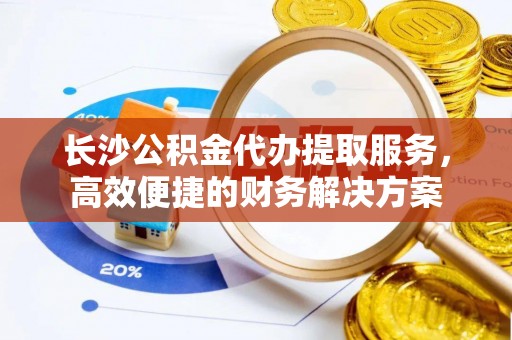桐城长沙公积金代办提取服务，高效便捷的财务解决方案