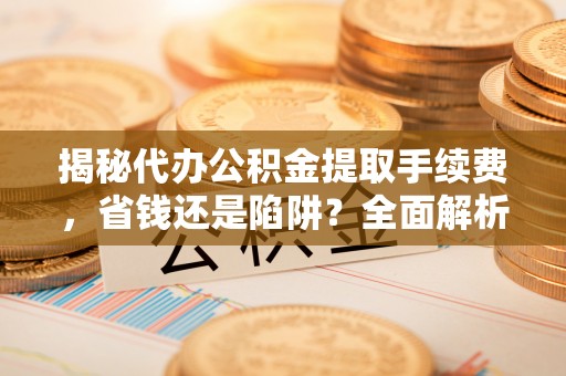 桐城揭秘代办公积金提取手续费，省钱还是陷阱？全面解析与避坑指南