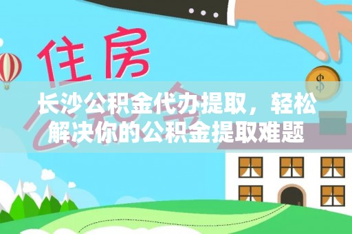 桐城长沙公积金代办提取，轻松解决你的公积金提取难题