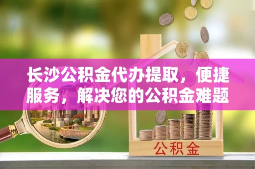 桐城长沙公积金代办提取，便捷服务，解决您的公积金难题