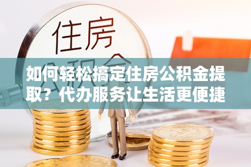 桐城如何轻松搞定住房公积金提取？代办服务让生活更便捷