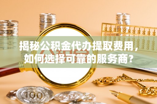 桐城揭秘公积金代办提取费用，如何选择可靠的服务商？