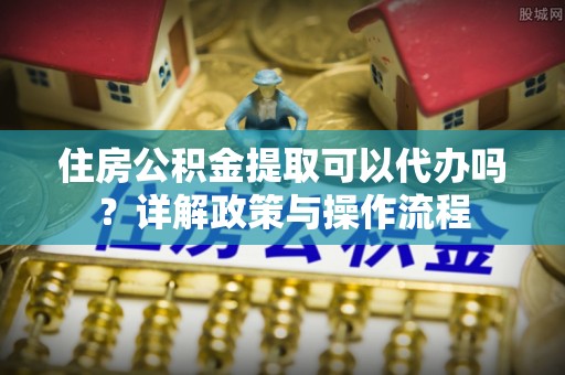 桐城住房公积金提取可以代办吗？详解政策与操作流程