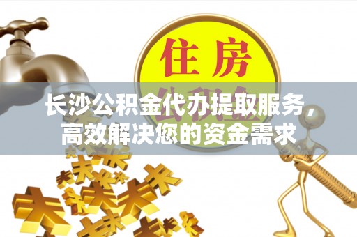 桐城长沙公积金代办提取服务，高效解决您的资金需求