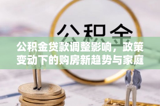 桐城公积金贷款调整影响，政策变动下的购房新趋势与家庭财务规划