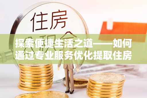 桐城探索便捷生活之道——如何通过专业服务优化提取住房公积金代办体验
