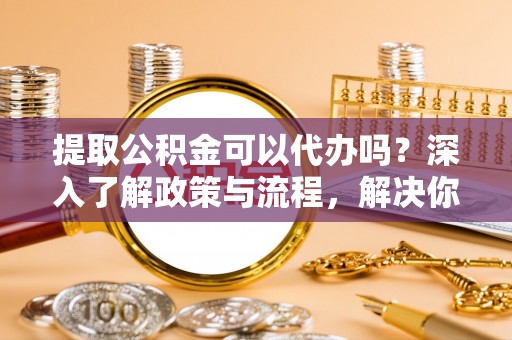 桐城提取公积金可以代办吗？深入了解政策与流程，解决你的疑问