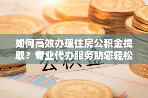桐城如何高效办理住房公积金提取？专业代办服务助您轻松搞定