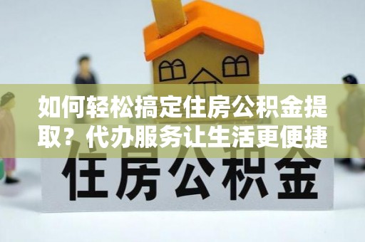 桐城如何轻松搞定住房公积金提取？代办服务让生活更便捷