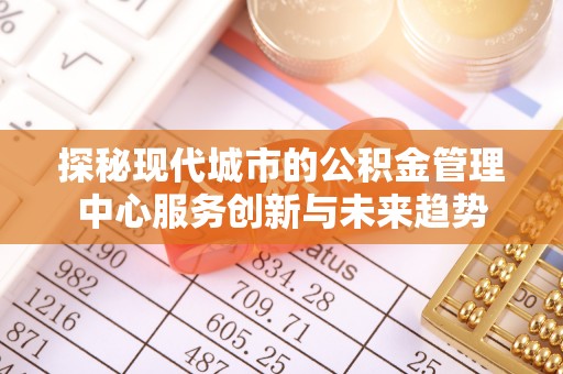 桐城探秘现代城市的公积金管理中心服务创新与未来趋势