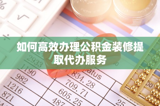 桐城如何高效办理公积金装修提取代办服务