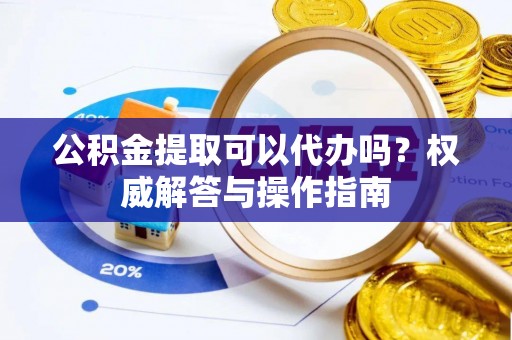 桐城公积金提取可以代办吗？权威解答与操作指南