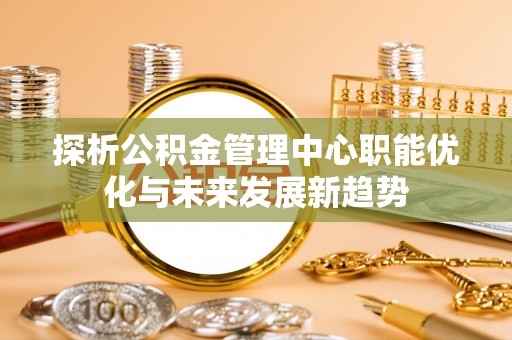 桐城探析公积金管理中心职能优化与未来发展新趋势