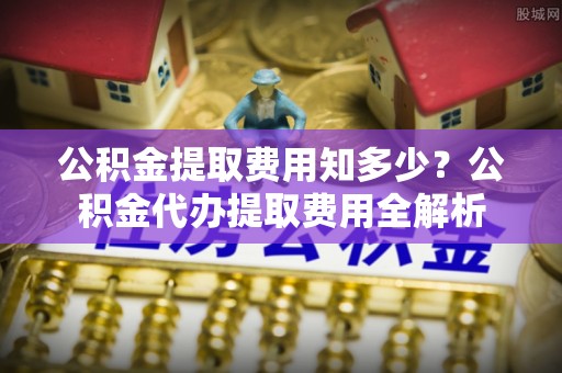 桐城公积金提取费用知多少？公积金代办提取费用全解析