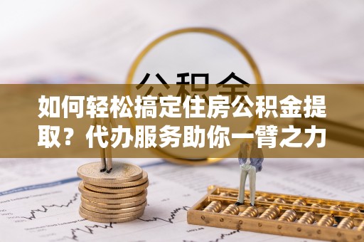 桐城如何轻松搞定住房公积金提取？代办服务助你一臂之力
