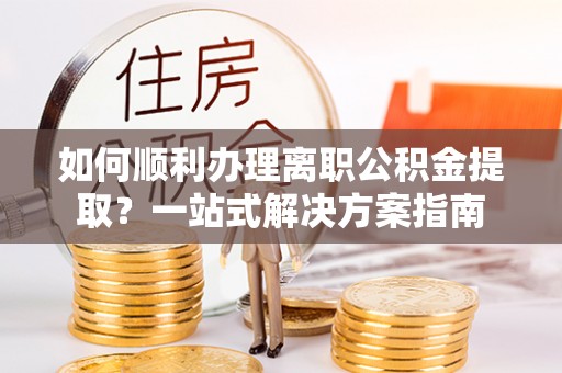 桐城如何顺利办理离职公积金提取？一站式解决方案指南