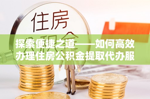 桐城探索便捷之道——如何高效办理住房公积金提取代办服务