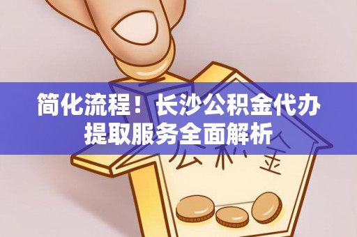 桐城简化流程！长沙公积金代办提取服务全面解析