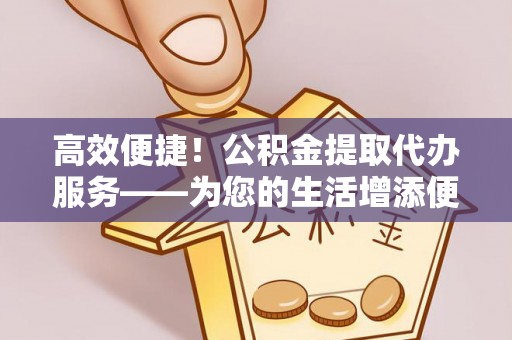 桐城高效便捷！公积金提取代办服务——为您的生活增添便利