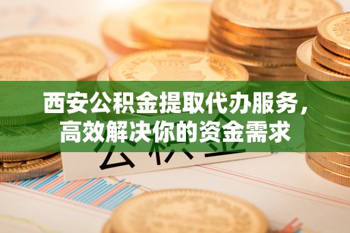 桐城西安公积金提取代办服务，高效解决你的资金需求