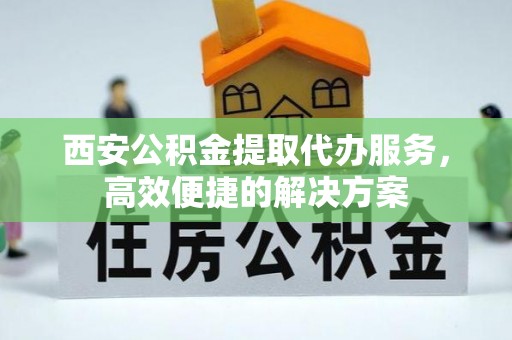 桐城西安公积金提取代办服务，高效便捷的解决方案