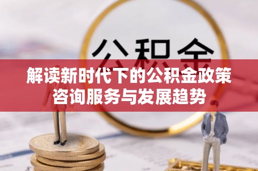 桐城解读新时代下的公积金政策咨询服务与发展趋势
