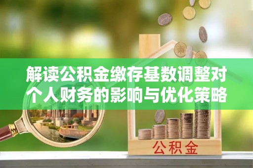 桐城解读公积金缴存基数调整对个人财务的影响与优化策略