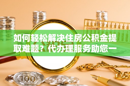 桐城如何轻松解决住房公积金提取难题？代办理服务助您一臂之力