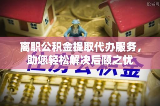 桐城离职公积金提取代办服务，助您轻松解决后顾之忧