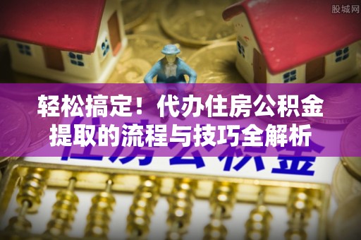 桐城轻松搞定！代办住房公积金提取的流程与技巧全解析