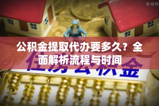 桐城公积金提取代办要多久？全面解析流程与时间
